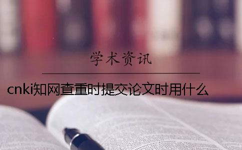 cnki學術查重時提交論文時用什么格式？