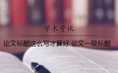 論文標(biāo)題這么寫(xiě)才算好！ 論文一級(jí)標(biāo)題下需要寫(xiě)內(nèi)容嗎