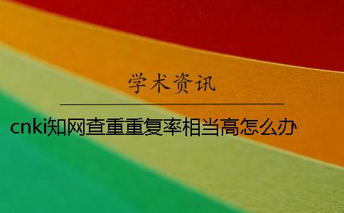 cnki學術查重重復率相當高怎么辦？