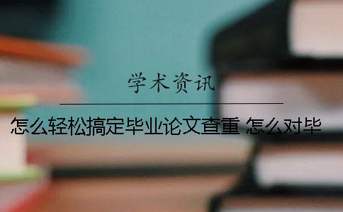 怎么輕松搞定畢業(yè)論文查重？ 怎么對畢業(yè)論文查重